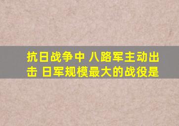 抗日战争中 八路军主动出击 日军规模最大的战役是